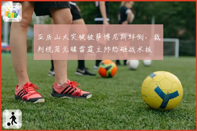 亚历山大突破被萨博尼斯绊倒，裁判视若无睹雷霆主帅怒砸战术板