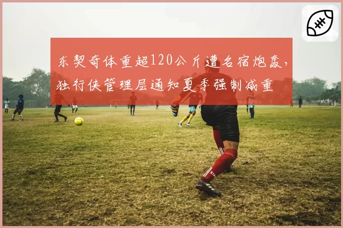 东契奇体重超120公斤遭名宿炮轰，独行侠管理层通知夏季强制减重