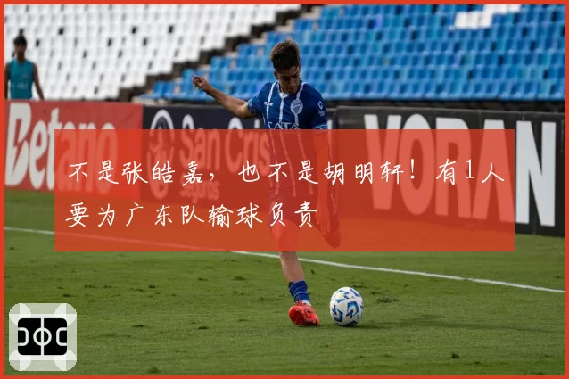 不是张皓嘉,也不是胡明轩!有1人要为广东队输球负责