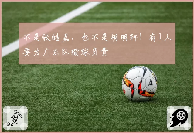 不是张皓嘉，也不是胡明轩！有1人要为广东队输球负责