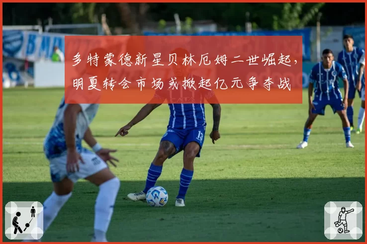 多特蒙德新星贝林厄姆二世崛起,明夏转会市场或掀起亿元争夺战