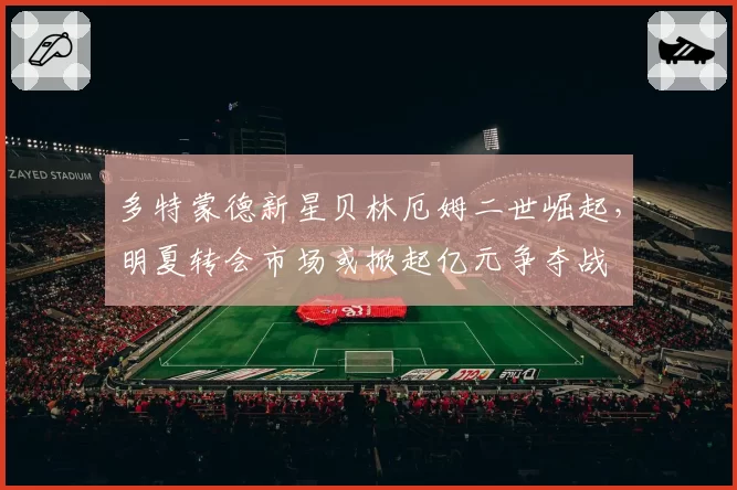 多特蒙德新星贝林厄姆二世崛起，明夏转会市场或掀起亿元争夺战