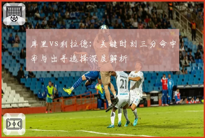 库里vs利拉德:关键时刻三分命中率与出手选择深度解析