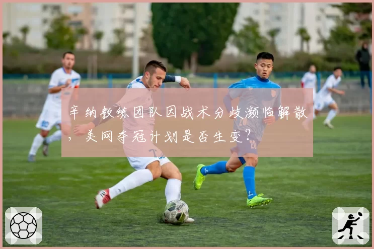 辛纳教练团队因战术分歧濒临解散，美网夺冠计划是否生变？