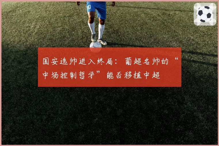 国安选帅进入终局:葡超名帅的“中场控制哲学”能否移植中超
