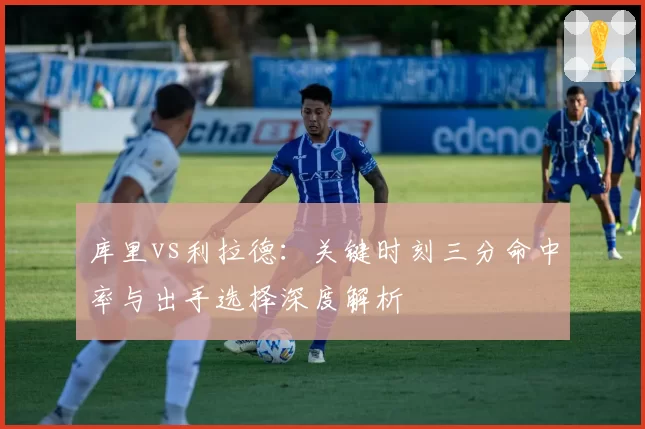 库里vs利拉德：关键时刻三分命中率与出手选择深度解析