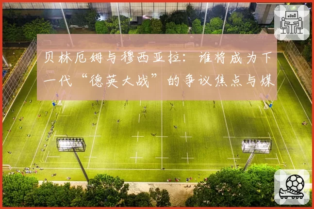 贝林厄姆与穆西亚拉:谁将成为下一代“德英大战”的争议焦点与媒体宠儿