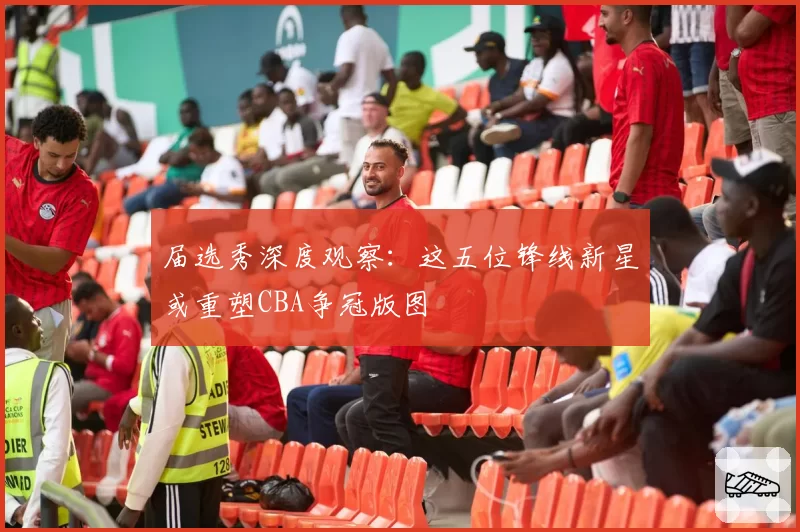 届选秀深度观察:这五位锋线新星或重塑CBA争冠版图