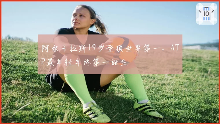 阿尔卡拉斯19岁登顶世界第一,ATP最年轻年终第一诞生
