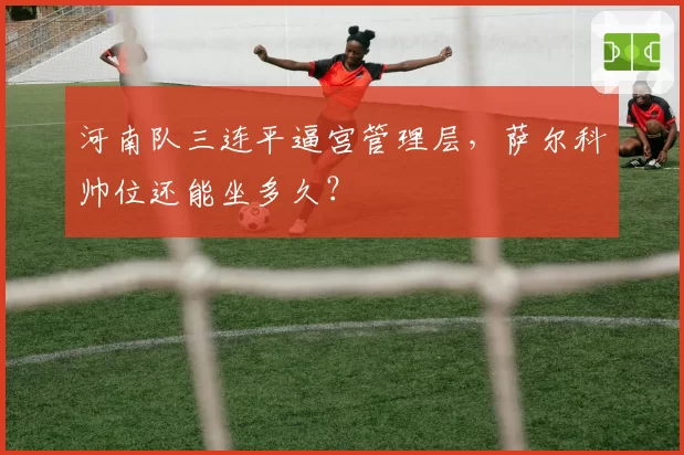 河南队三连平逼宫管理层,萨尔科帅位还能坐多久?