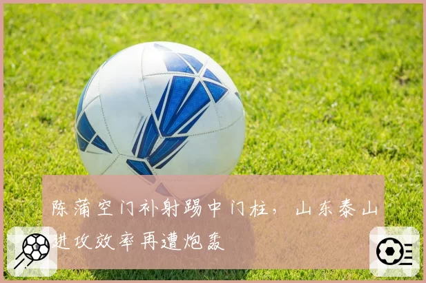 陈蒲空门补射踢中门柱，山东泰山进攻效率再遭炮轰
