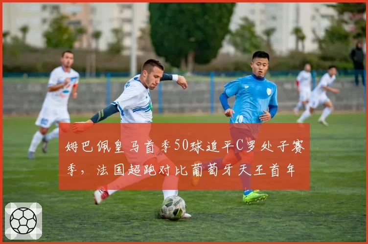 姆巴佩皇马首季50球追平C罗处子赛季,法国超跑对比葡萄牙天王首年效率略胜一筹