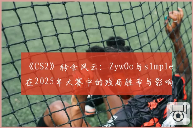 《CS2》转会风云：ZywOo与s1mple在2025年大赛中的残局胜率与影响力评分对比