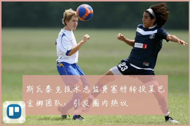 斯瓦泰克技术总监费塞特转投莱巴金娜团队,引发圈内热议