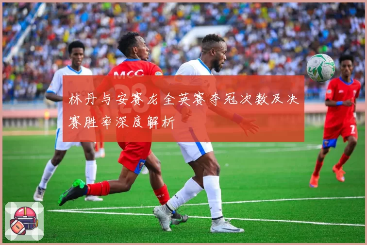 林丹与安赛龙全英赛夺冠次数及决赛胜率深度解析