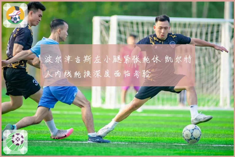 波尔津吉斯左小腿紧张轮休 凯尔特人内线轮换深度面临考验