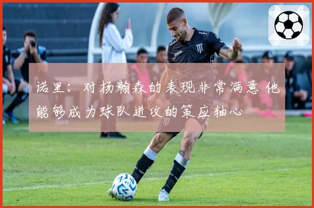 诺里:对杨瀚森的表现非常满意 他能够成为球队进攻的策应轴心