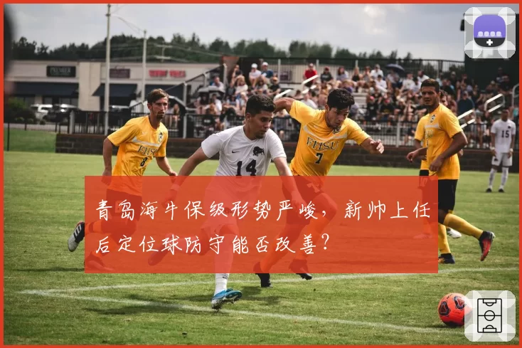 青岛海牛保级形势严峻，新帅上任后定位球防守能否改善？