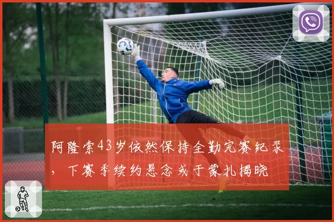 阿隆索43岁依然保持全勤完赛纪录,下赛季续约悬念或于蒙扎揭晓