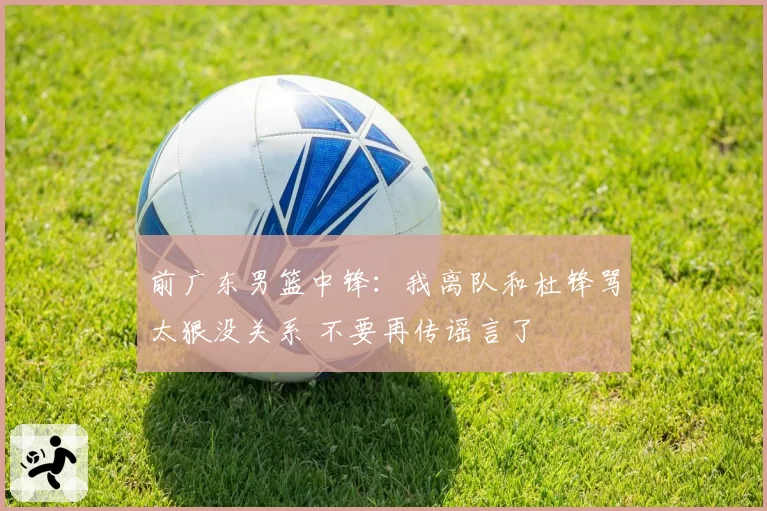 前广东男篮中锋：我离队和杜锋骂太狠没关系 不要再传谣言了