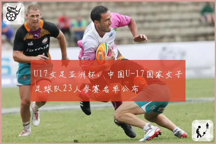 U17女足亚洲杯,中国U-17国家女子足球队23人参赛名单公布