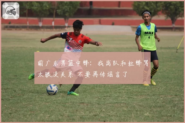 前广东男篮中锋:我离队和杜锋骂太狠没关系 不要再传谣言了