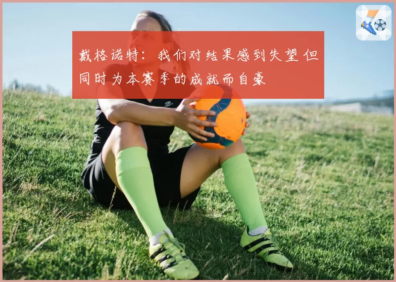 戴格诺特:我们对结果感到失望 但同时为本赛季的成就而自豪