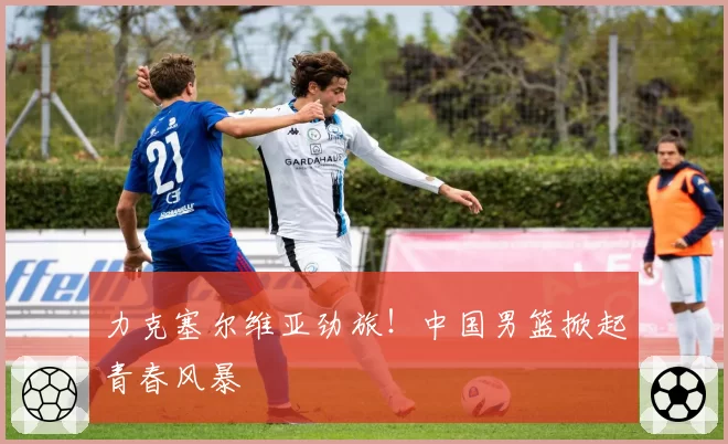 力克塞尔维亚劲旅!中国男篮掀起青春风暴