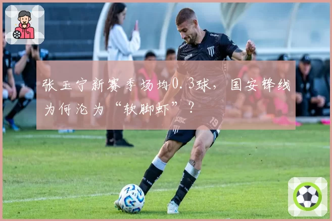 张玉宁新赛季场均0.3球,国安锋线为何沦为“软脚虾”?