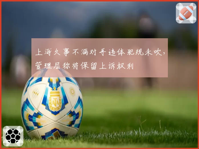 上海久事不满对手违体犯规未吹，管理层称将保留上诉权利