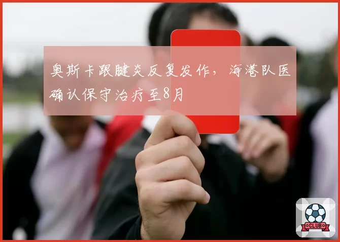 奥斯卡跟腱炎反复发作,海港队医确认保守治疗至8月