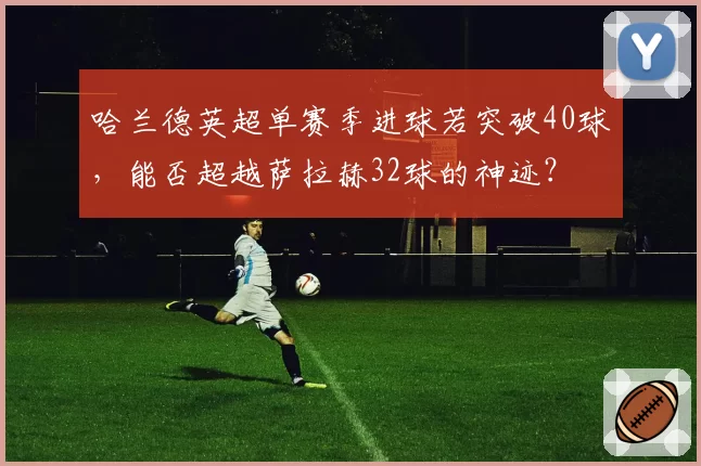 哈兰德英超单赛季进球若突破40球，能否超越萨拉赫32球的神迹？