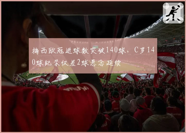 梅西欧冠进球数突破140球,C罗140球纪录仅差2球悬念延续