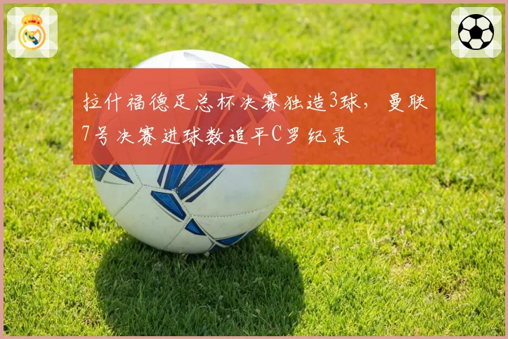 拉什福德足总杯决赛独造3球，曼联7号决赛进球数追平C罗纪录