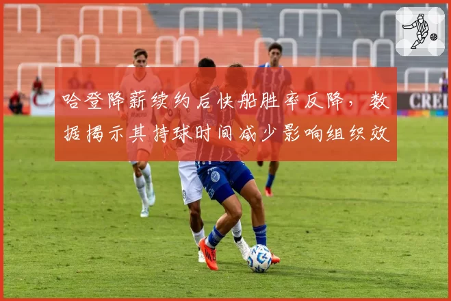 哈登降薪续约后快船胜率反降，数据揭示其持球时间减少影响组织效率