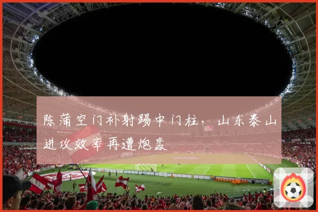 陈蒲空门补射踢中门柱,山东泰山进攻效率再遭炮轰