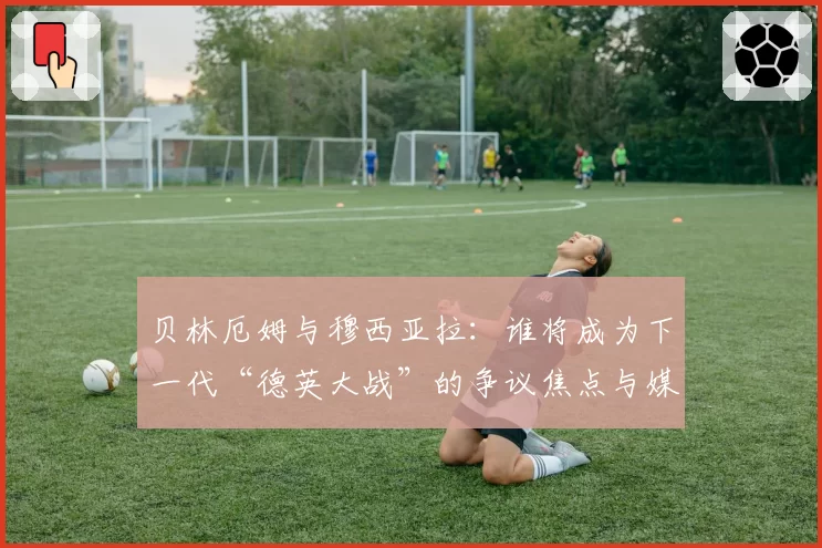 贝林厄姆与穆西亚拉:谁将成为下一代“德英大战”的争议焦点与媒体宠儿