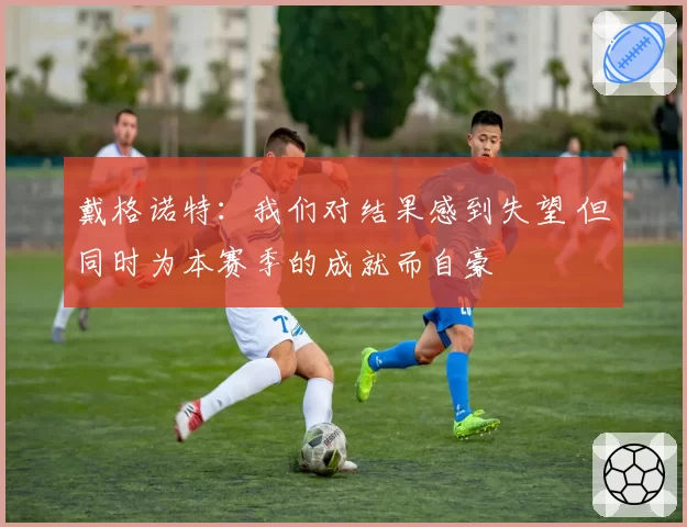 戴格诺特:我们对结果感到失望 但同时为本赛季的成就而自豪