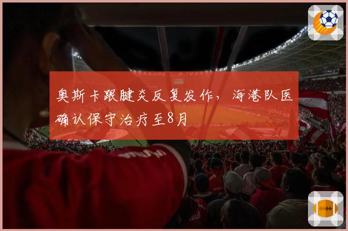 奥斯卡跟腱炎反复发作,海港队医确认保守治疗至8月
