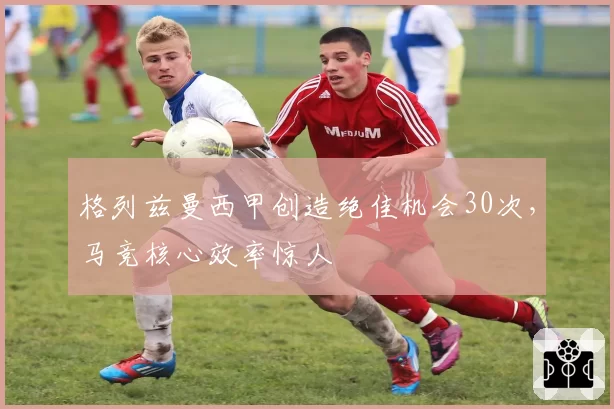 格列兹曼西甲创造绝佳机会30次，马竞核心效率惊人
