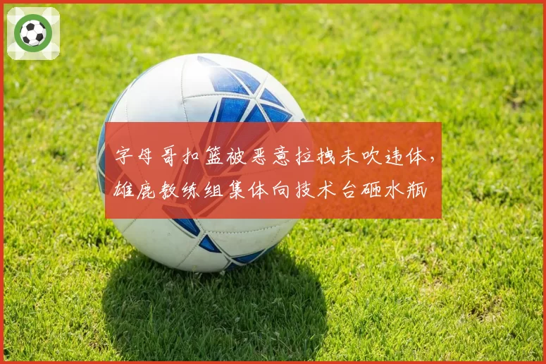 字母哥扣篮被恶意拉拽未吹违体，雄鹿教练组集体向技术台砸水瓶