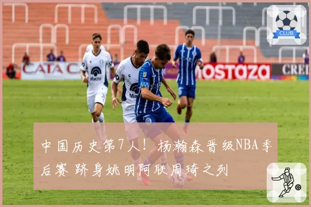 中国历史第7人!杨瀚森晋级NBA季后赛 跻身姚明阿联周琦之列