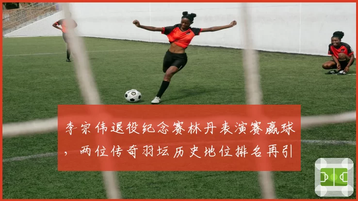 李宗伟退役纪念赛林丹表演赛赢球，两位传奇羽坛历史地位排名再引热议？
