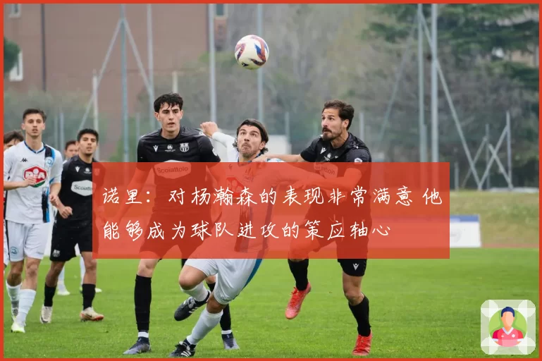 诺里：对杨瀚森的表现非常满意 他能够成为球队进攻的策应轴心