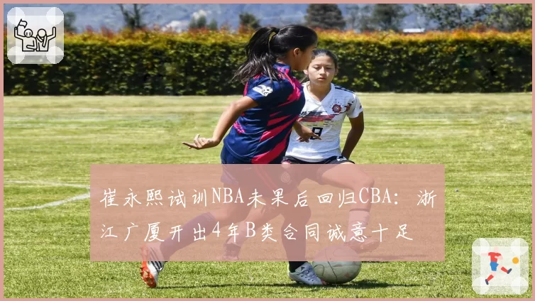 崔永熙试训NBA未果后回归CBA：浙江广厦开出4年B类合同诚意十足