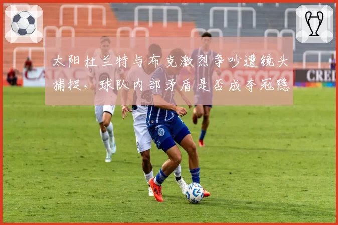 太阳杜兰特与布克激烈争吵遭镜头捕捉,球队内部矛盾是否成夺冠隐患?