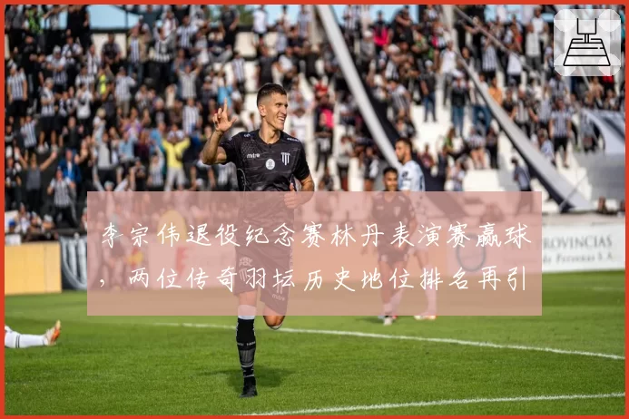 李宗伟退役纪念赛林丹表演赛赢球，两位传奇羽坛历史地位排名再引热议？