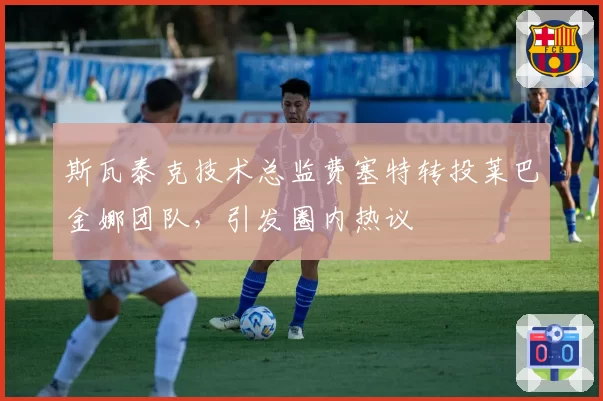 斯瓦泰克技术总监费塞特转投莱巴金娜团队,引发圈内热议
