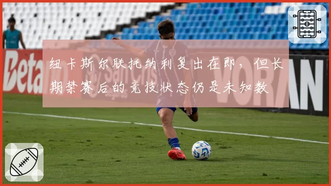 纽卡斯尔联托纳利复出在即,但长期禁赛后的竞技状态仍是未知数