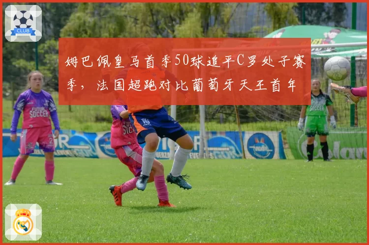 姆巴佩皇马首季50球追平C罗处子赛季,法国超跑对比葡萄牙天王首年效率略胜一筹